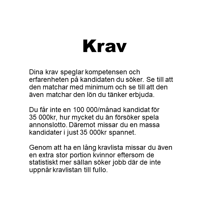 Dina krav speglar kompetensen och erfarenheten på kandidaten du söker. Se till att den matchar med minimum och se till att den även matchar den lön du tänker erbjuda. Du får inte en 100 000/månad kandidat för35 000kr, hur mycket du än försöker spela annonslotto. Däremot missar du en massa kandidater i just 35 000kr spannet. Genom att ha en lång kravlista missar du även en extra stor portion kvinnor eftersom de statistiskt mer sällan söker jobb där de inte uppnår kravlistan till fullo.