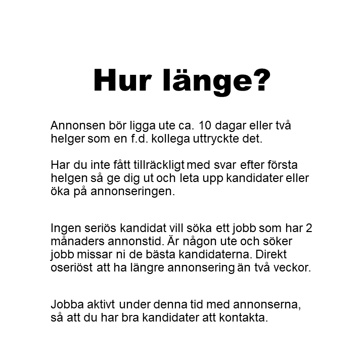 Annonsen bör ligga ute ca. 10 dagar eller två helger som en f.d. kollega uttryckte det.Har du inte fått tillräckligt med svar efter första helgen så ge dig ut och leta upp kandidater eller öka på annonseringen. Ingen seriös kandidat vill söka ett jobb som har 2 månaders annonstid. Är någon ute och söker jobb missar ni de bästa kandidaterna. Direkt oseriöst att ha längre annonsering än två veckor. Jobba aktivt under denna tid med annonserna, så att du har bra kandidater att kontakta.