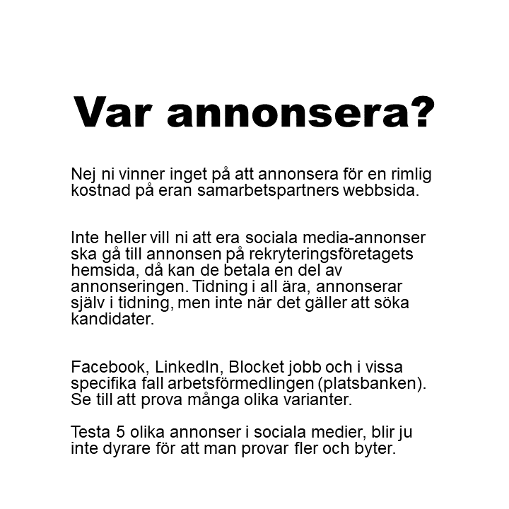 Nej ni vinner inget på att annonsera för en rimlig kostnad på eran samarbetspartners webbsida. Inte heller vill ni att era sociala media-annonser ska gå till annonsen på rekryteringsföretagets hemsida, då kan de betala en del av annonseringen. Tidning i all ära, annonserar själv i tidning, men inte när det gäller att söka kandidater. Facebook, LinkedIn, Blocket jobb och i vissa specifika fall arbetsförmedlingen (platsbanken). Se till att prova många olika varianter.Testa 5 olika annonser i sociala medier, blir ju inte dyrare för att man provar fler och byter.