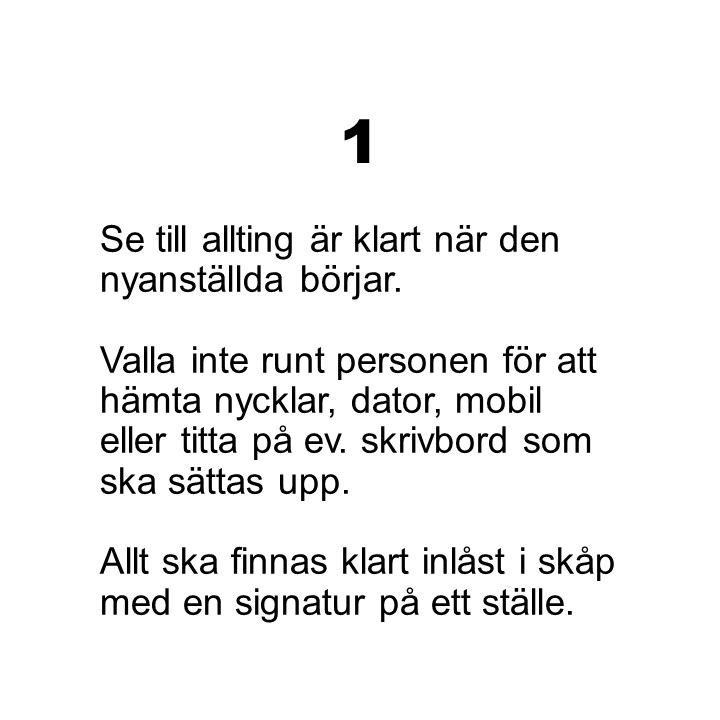 Punkt 1. Se till allting är klart när den nyanställda börjar.Valla inte runt personen för att hämta nycklar, dator, mobil eller titta på ev. skrivbord som ska sättas upp.Allt ska finnas klart inlåst i skåp med en signatur på ett ställe.