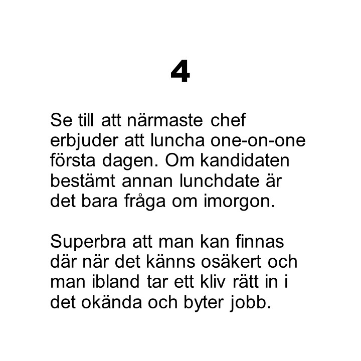 Punkt 4. Se till att närmaste chef erbjuder att luncha one-on-one första dagen. Om kandidaten bestämt annan lunchdate är det bara fråga om imorgon. Superbra att man kan finnas där när det känns osäkert och man ibland tar ett kliv rätt in i det okända och byter jobb.