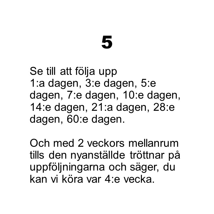 Punkt 5. Se till att följa upp 1:a dagen, 3:e dagen, 5:e dagen, 7:e dagen, 10:e dagen, 14:e dagen, 21:a dagen, 28:e dagen, 60:e dagen. Och med 2 veckors mellanrum tills den nyanställde tröttnar på uppföljningarna och säger, du kan vi köra var 4:e vecka.